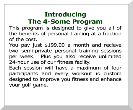 Introducing  The 4-Some Program This program is designed to give you all of the benefits of personal training at a fraction of the cost. You pay just $199.00 a month and recieve two semi-private personal training sessions per week.  Plus you also receive unlimited 24-hour use of our fitness facilty. Each session will have a maximum of four participants and every workout is custom designed to improve you fitness and enhance your golf game.