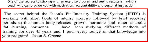 One of the secrets to sticking with an exercise program and seeing results is having a  coach who can provide you with motivation, accountability and personal instruction.    The secret behind the Jason’s Fit Intensity Training System (JFITS) is working with short bouts of intense exercise followed by brief recovery periods so the human body releases growth hormone and other anabolic fat burning hormones.  I have been studying different methods of training for over 45-years and I pour every ounce of that knowledge into your program!  -Jason S. Greene